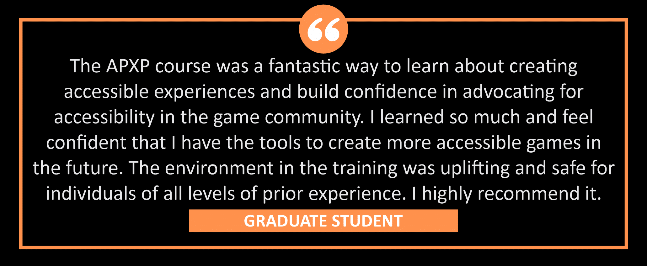 testimonial block - A graduate student wrote, "The APXP course was a fantastic way to learn about creating accessible experiences and build confidence in advocating for accessibility in the game community. I learned so much and feel confident that I have the tools to create more accessible games in the future. The environment in the training was uplifting and safe for individuals of all levels of prior experience. I highly recommend it. "